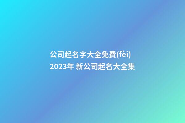 公司起名字大全免費(fèi)2023年 新公司起名大全集